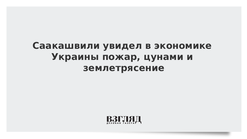 Саакашвили увидел в экономике Украины пожар, цунами и землетрясение