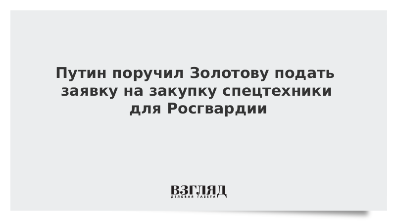 Путин поручил Золотову подать заявку на закупку спецтехники для Росгвардии