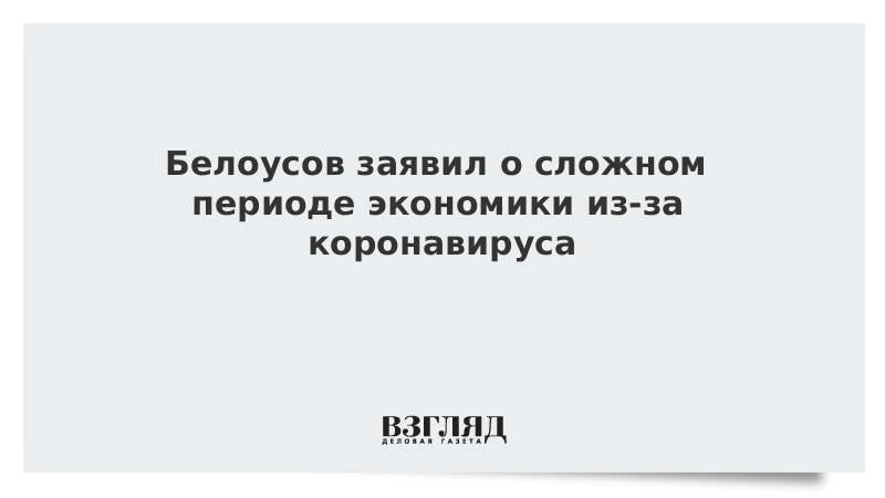 Белоусов заявил о сложном периоде экономики из-за коронавируса