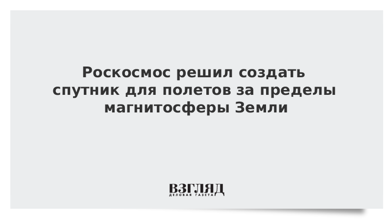 Роскосмос решил создать спутник для полетов за пределы магнитосферы Земли