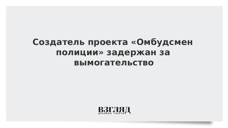 Создатель проекта «Омбудсмен полиции» задержан за вымогательство