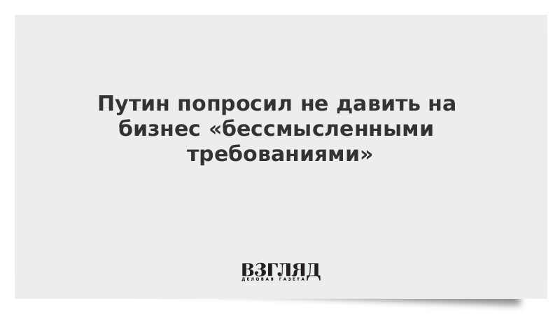 Путин попросил не давить на бизнес «бессмысленными требованиями»