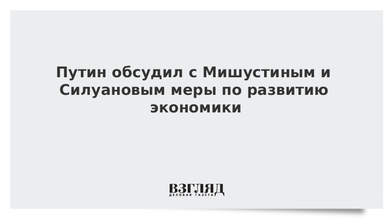 Путин обсудил с Мишустиным и Силуановым меры по развитию экономики