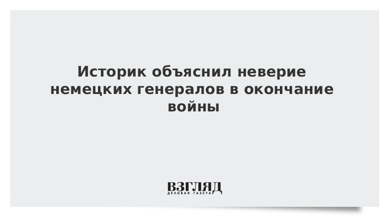 Историк объяснил неверие немецких генералов в окончание войны