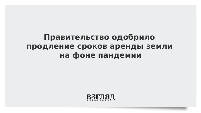 Правительство одобрило продление сроков аренды земли на фоне пандемии