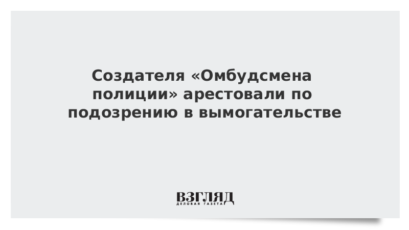 Создателя «Омбудсмена полиции» арестовали по подозрению в вымогательстве