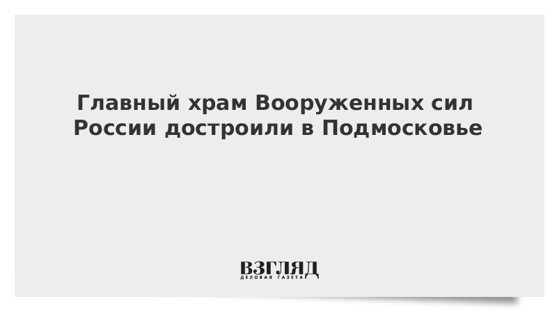 Главный храм Вооруженных сил России достроили в Подмосковье