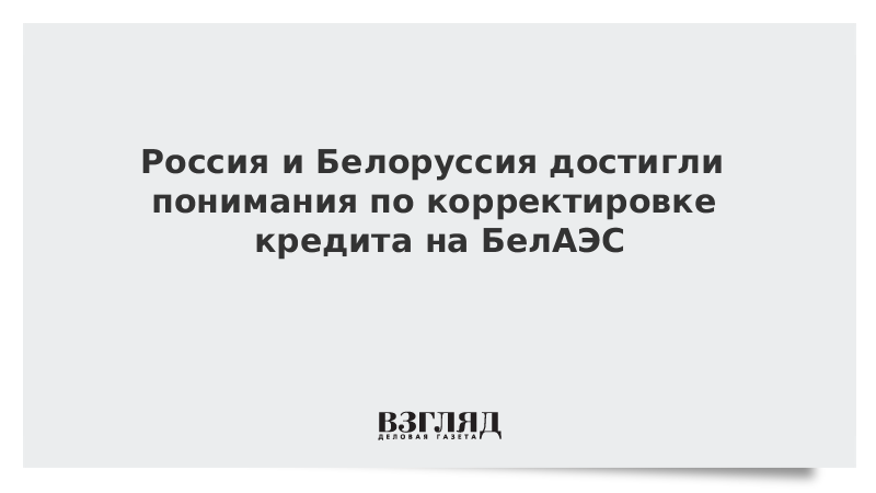 Россия и Белоруссия достигли понимания по корректировке кредита на БелАЭС