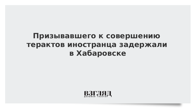 Призывавшего к совершению терактов иностранца задержали в Хабаровске