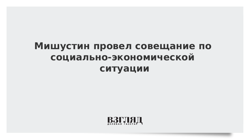 Мишустин провел совещание по социально-экономической ситуации