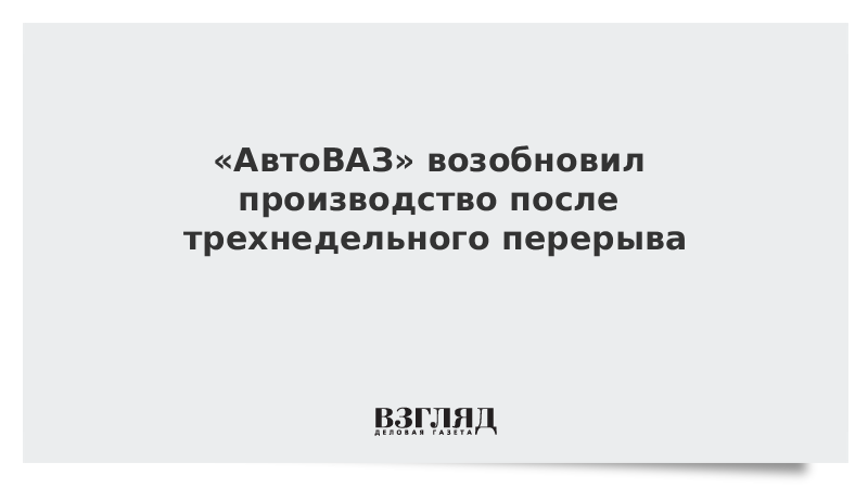 «АвтоВАЗ» возобновил производство после трехнедельного перерыва