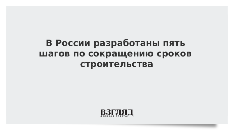 В России разработаны пять шагов по сокращению сроков строительства