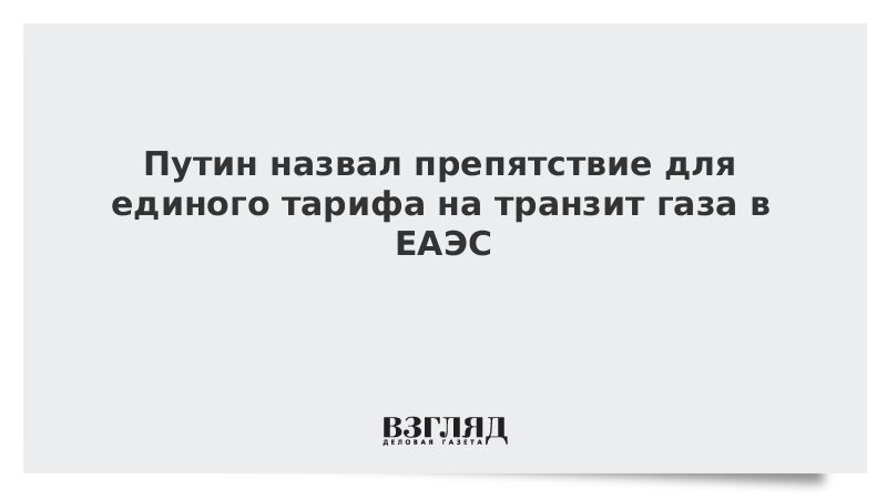 Путин назвал препятствие для единого тарифа на транзит газа в ЕАЭС