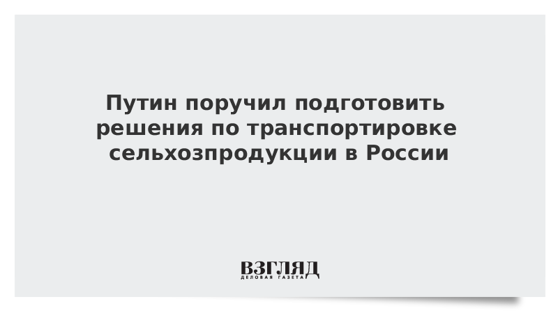 Путин поручил подготовить решения по транспортировке сельхозпродукции в России