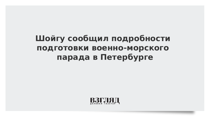 Шойгу сообщил подробности подготовки военно-морского парада в Петербурге