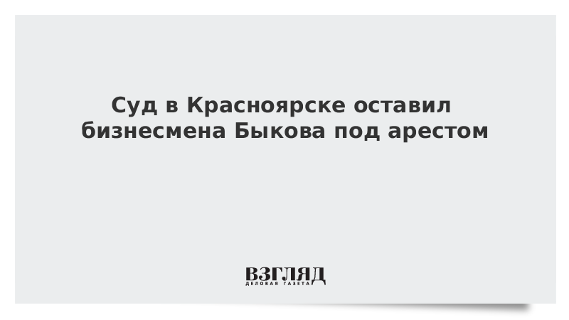 Суд в Красноярске оставил бизнесмена Быкова под арестом