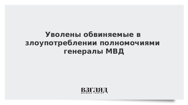 Уволены обвиняемые в злоупотреблении полномочиями генералы МВД