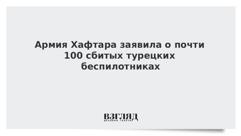 Армия Хафтара заявила о почти 100 сбитых турецких беспилотниках