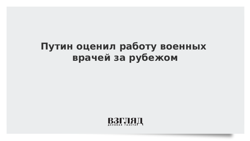 Путин оценил работу военных врачей за рубежом