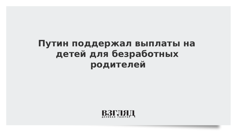 Путин поддержал выплаты на детей для безработных родителей