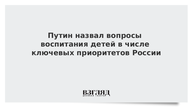 Путин назвал вопросы воспитания детей в числе ключевых приоритетов России