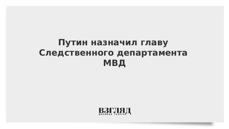 Путин назначил главу Следственного департамента МВД