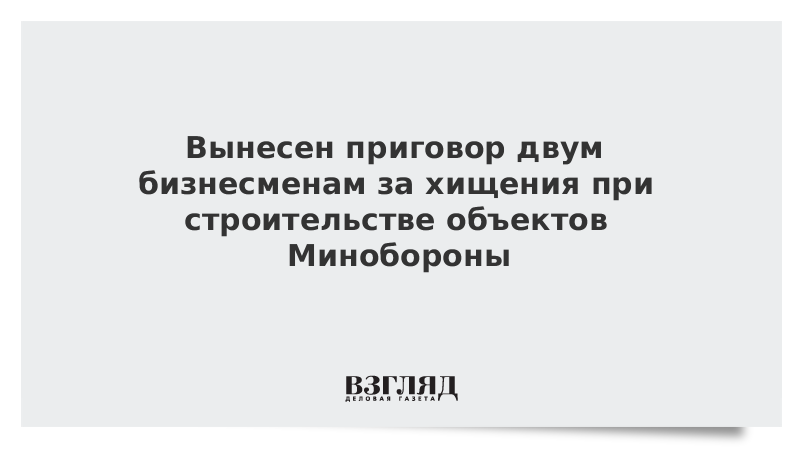 Вынесен приговор двум бизнесменам за хищения при строительстве объектов Минобороны