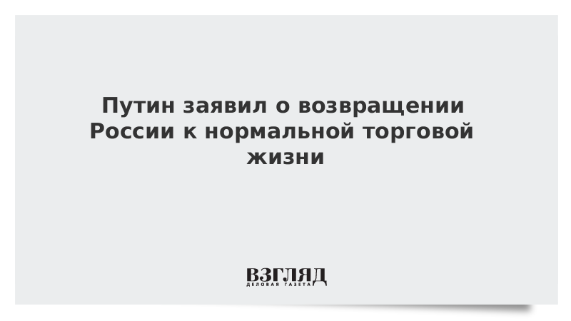 Путин заявил о возвращении России к нормальной торговой жизни