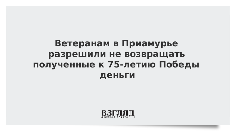 Ветеранам в Приамурье разрешили не возвращать полученные к 75-летию Победы деньги