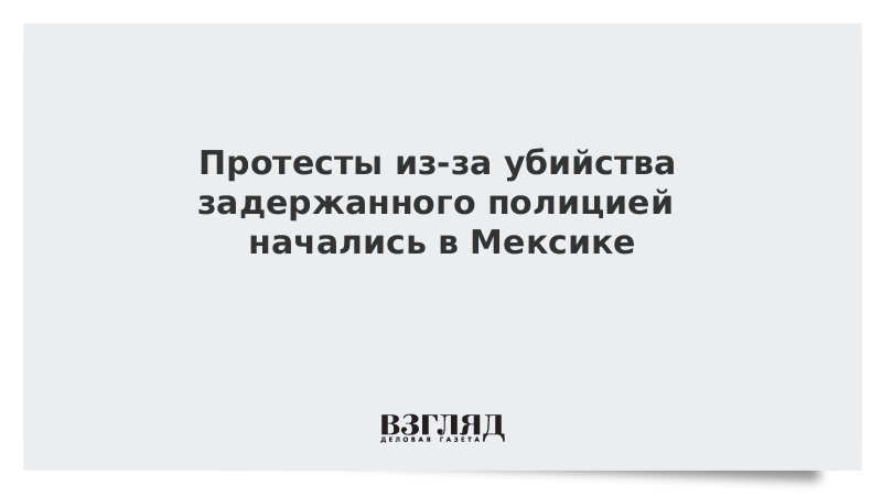 Протесты из-за убийства задержанного полицией начались в Мексике