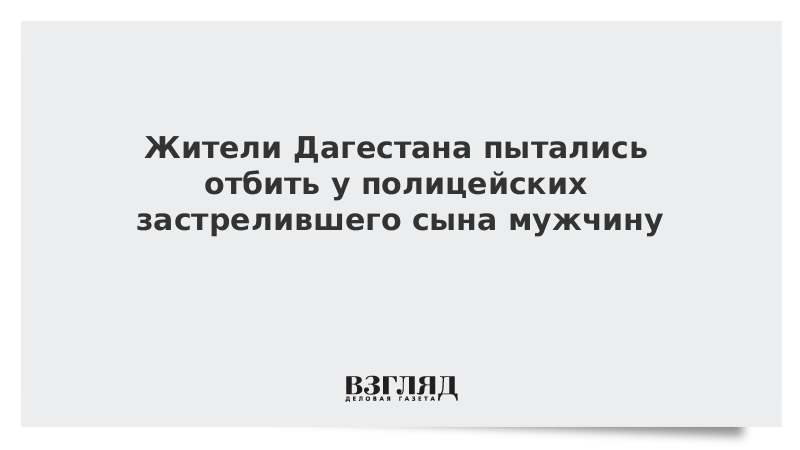 Жители Дагестана пытались отбить у полицейских застрелившего сына мужчину