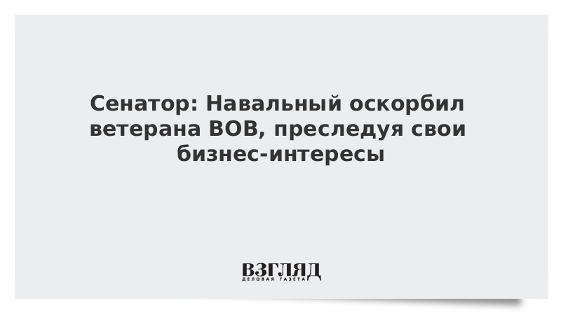 Сенатор: Навальный оскорбил ветерана ВОВ, преследуя свои бизнес-интересы