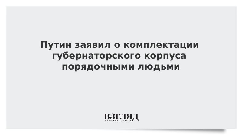 Путин заявил о комплектации губернаторского корпуса порядочными людьми