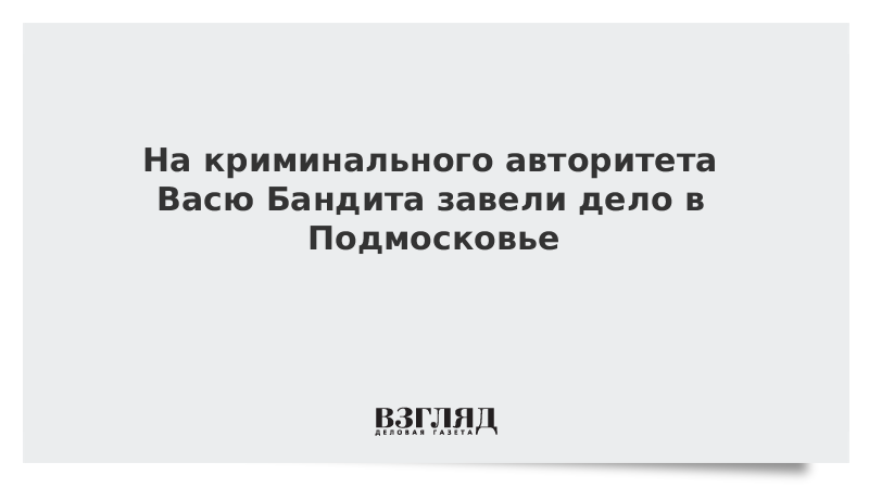 На криминального авторитета Васю Бандита завели дело в Подмосковье