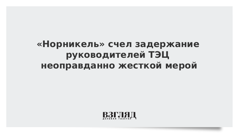 «Норникель» счел задержание руководителей ТЭЦ неоправданно жесткой мерой