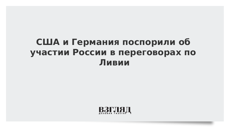 США и Германия поспорили об участии России в переговорах по Ливии