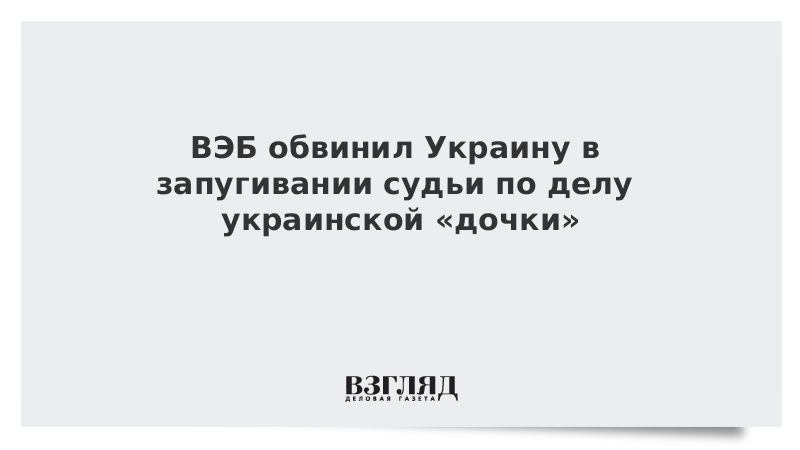 ВЭБ обвинил Украину в запугивании судьи по делу украинской «дочки»