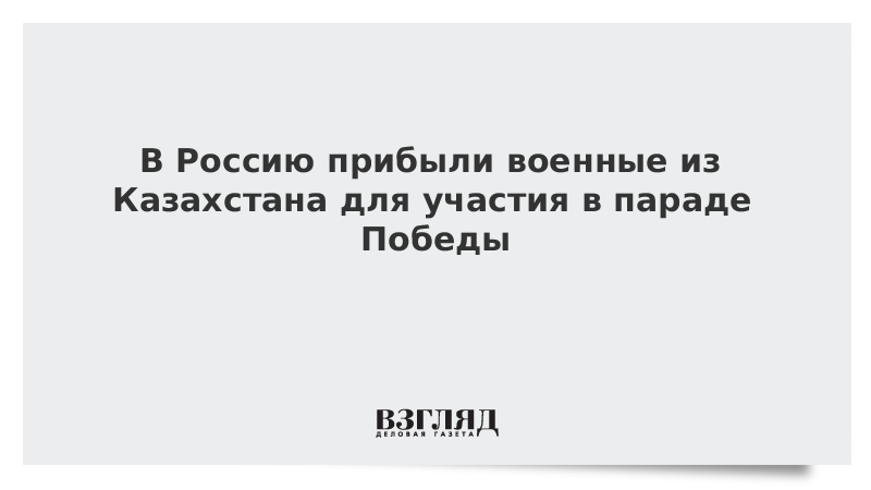 В Россию прибыли военные из Казахстана для участия в параде Победы