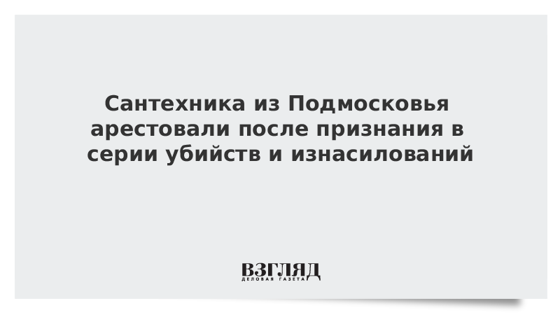 Сантехника из Подмосковья арестовали после признания в серии убийств и изнасилований