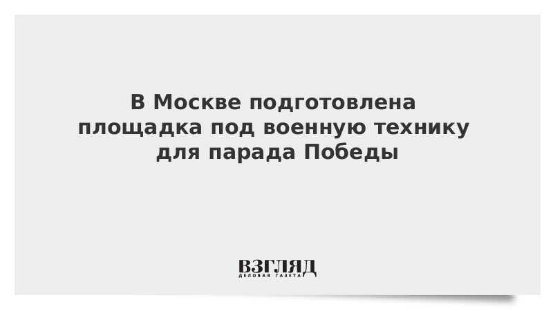 В Москве подготовлена площадка под военную технику для парада Победы