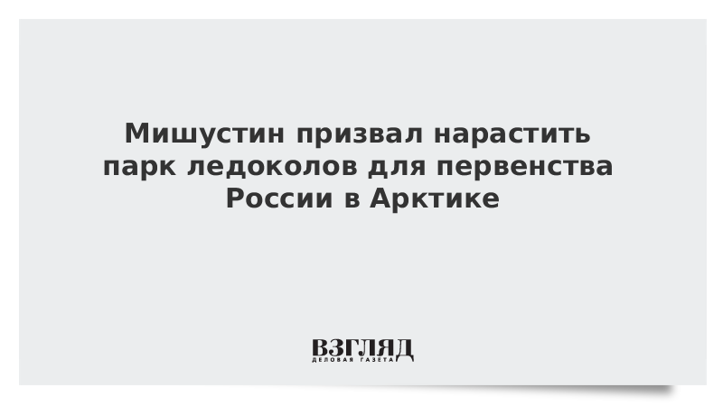 Мишустин призвал нарастить парк ледоколов для первенства России в Арктике