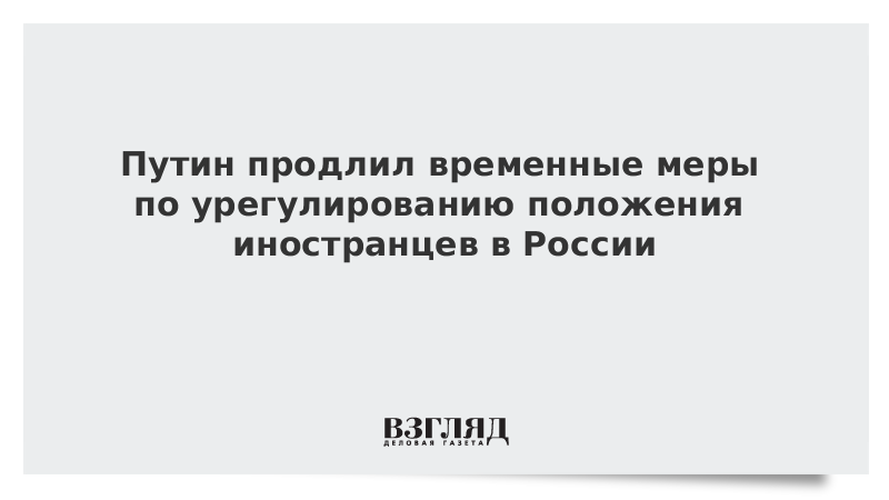 Путин продлил временные меры по урегулированию положения иностранцев в России