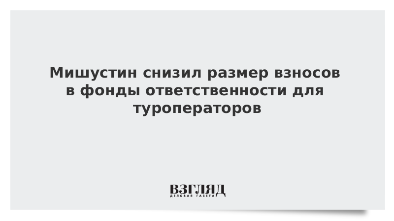 Мишустин снизил размер взносов в фонды ответственности для туроператоров