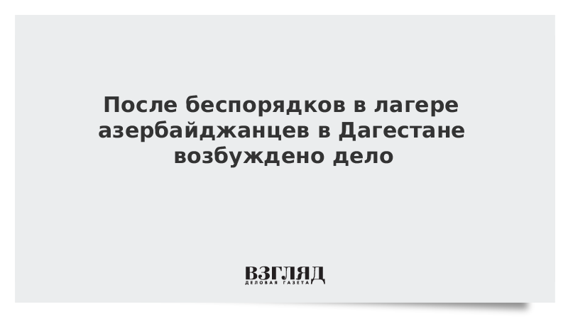 После беспорядков в лагере азербайджанцев в Дагестане возбуждено дело