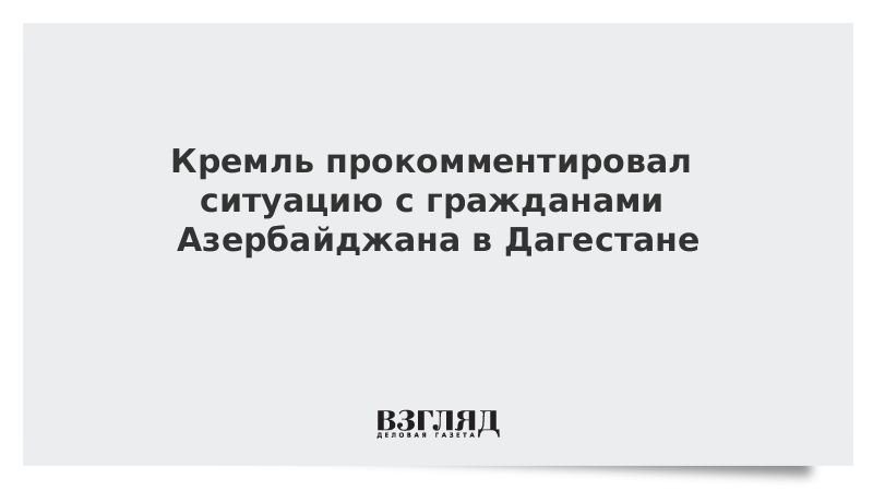 Кремль прокомментировал ситуацию с гражданами Азербайджана в Дагестане