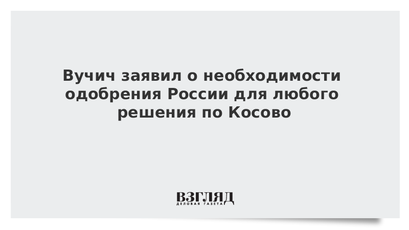 Вучич заявил о необходимости одобрения России для любого решения по Косово