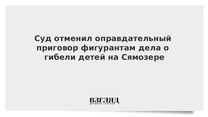 Суд отменил оправдательный приговор фигурантам дела о гибели детей на Сямозере