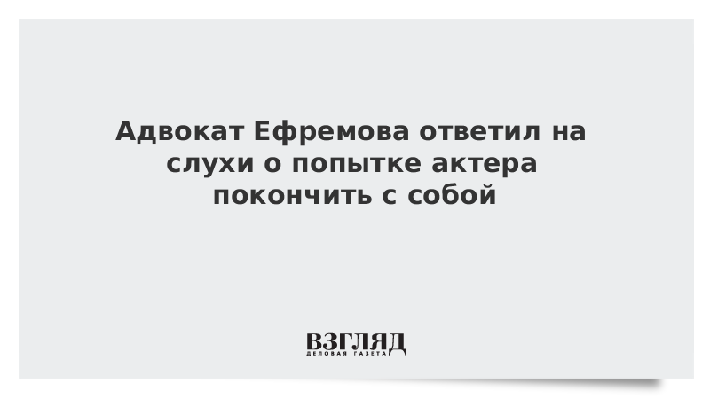 Адвокат Ефремова ответил на слухи о попытке актера покончить с собой