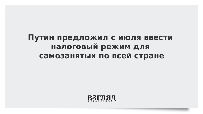 Путин предложил с июля ввести налоговый режим для самозанятых по всей стране