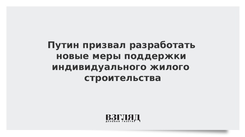 Путин призвал разработать новые меры поддержки индивидуального жилого строительства